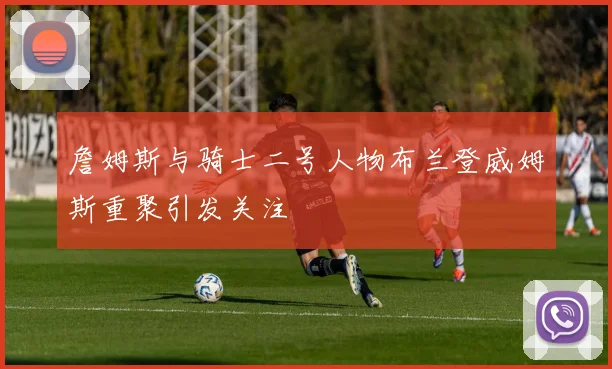 詹姆斯与骑士二号人物布兰登威姆斯重聚引发关注
