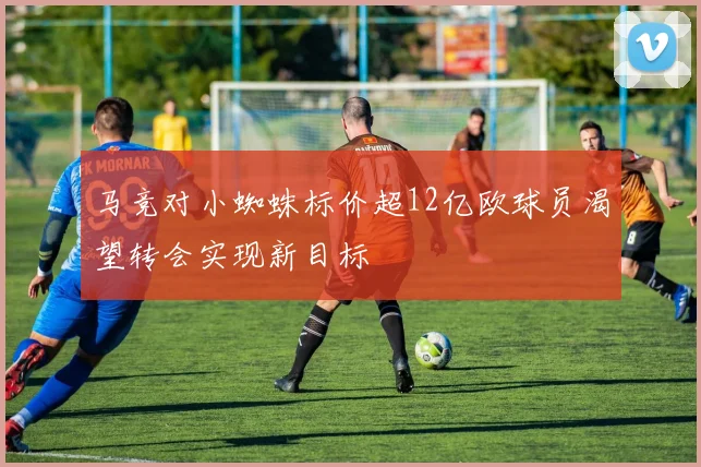 马竞对小蜘蛛标价超12亿欧球员渴望转会实现新目标