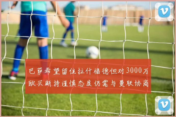 巴萨希望留住拉什福德但对3000万欧买断持谨慎态度仍需与曼联协商
