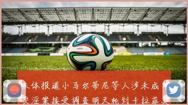 米体报道小马尔蒂尼等人涉未成年卖淫案接受调查明天轮到卡拉菲奥里接受问询