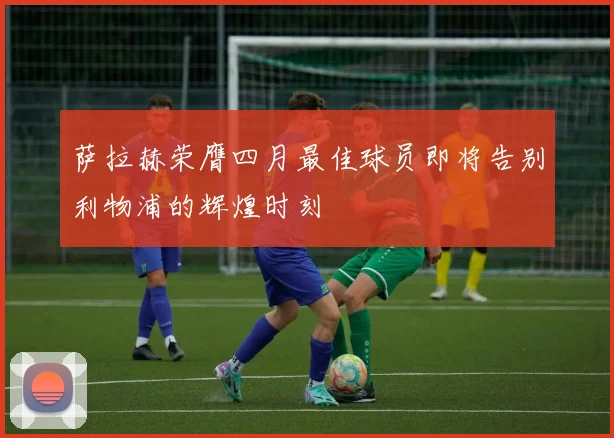萨拉赫荣膺四月最佳球员即将告别利物浦的辉煌时刻