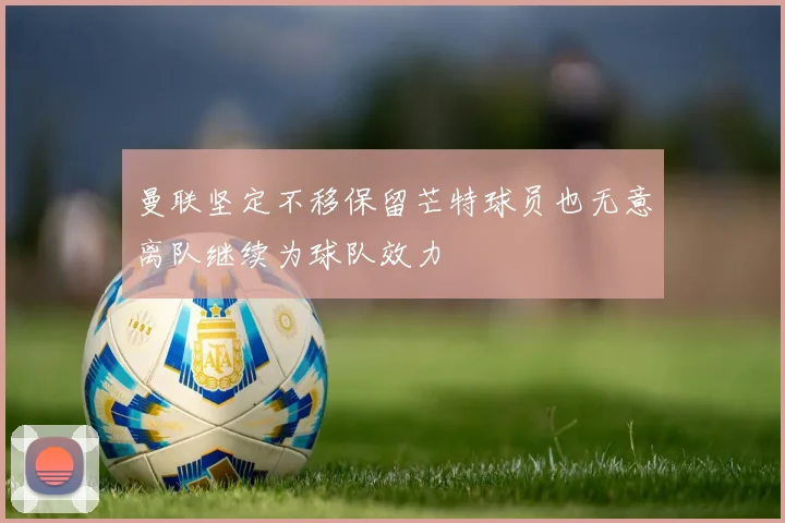 曼联坚定不移保留芒特球员也无意离队继续为球队效力