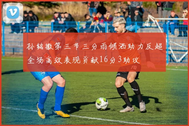 孙铭徽第三节三分雨倾洒助力反超全场高效表现贡献16分3助攻