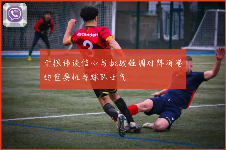 于根伟谈信心与挑战强调对阵海港的重要性与球队士气