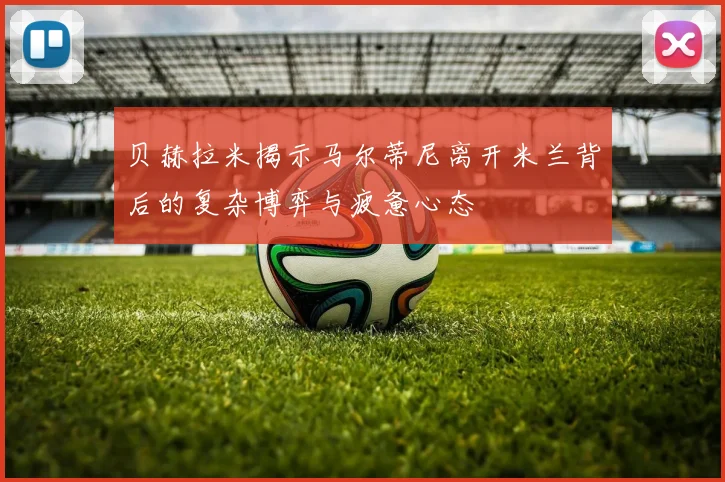 贝赫拉米揭示马尔蒂尼离开米兰背后的复杂博弈与疲惫心态