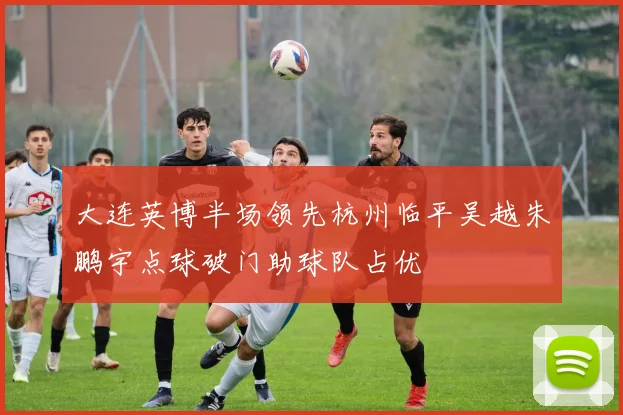 大连英博半场领先杭州临平吴越朱鹏宇点球破门助球队占优