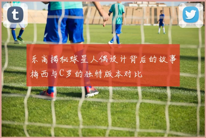 乐高揭秘球星人偶设计背后的故事梅西与C罗的独特版本对比